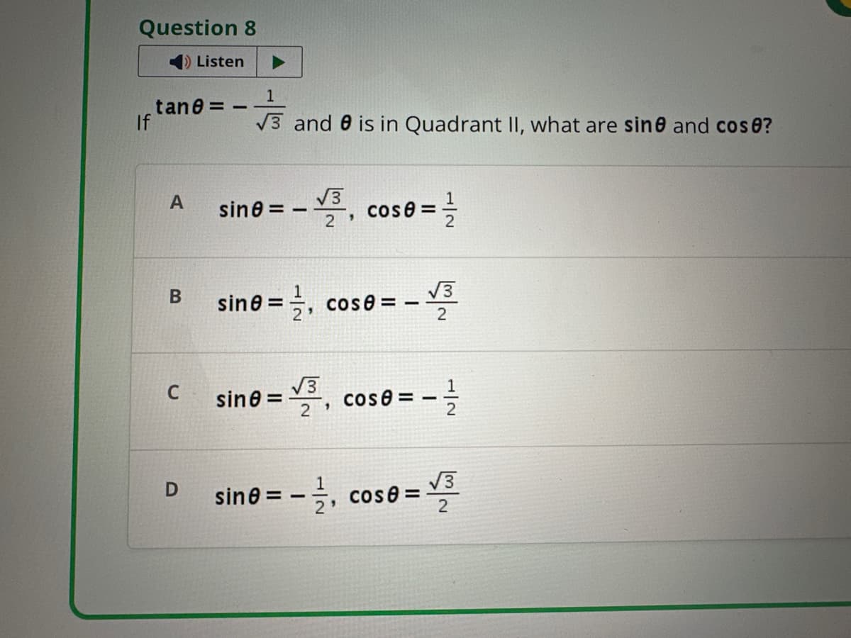 Question 8
Listen
1
tane = -
If
A
B
√3 and is in Quadrant II, what are sine and cose?
sine = - √, cose=
2'
ine = ½, cose =
=
12
√3
2
C
√3
sine =
2
"
cose=
==
12
D
√√3
sine = -, cose=
2