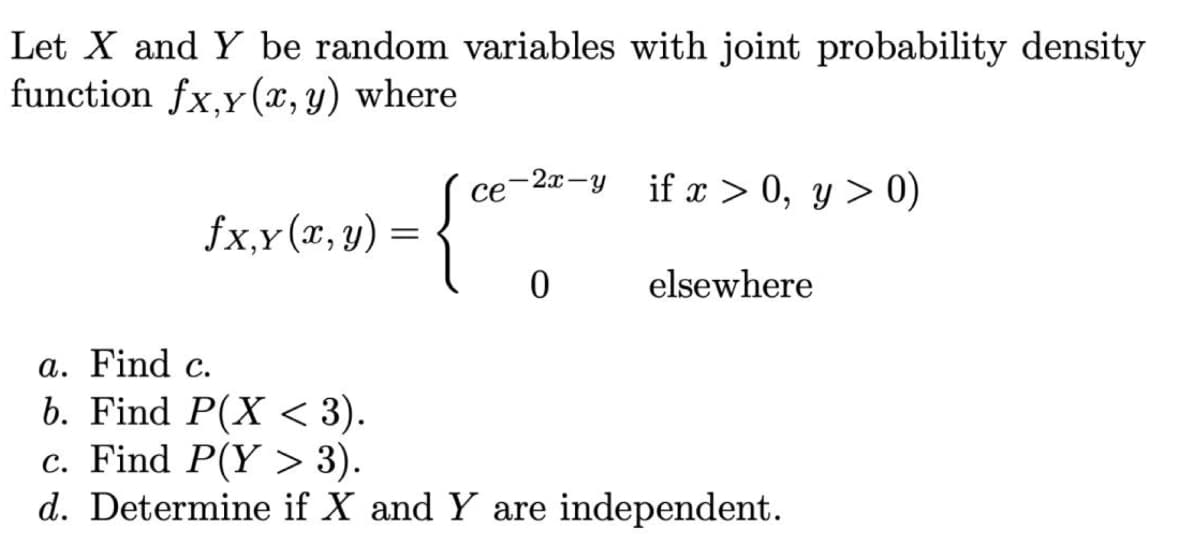 Let X and Y be random variables with joint probability density
function fx,y(x, y) where
fx.x(x, y) =
{
ce
-2x-y if x > 0, y > 0)
0
elsewhere
a. Find c.
b. Find P(X < 3).
c. Find P(Y > 3).
d. Determine if X and Y are independent.