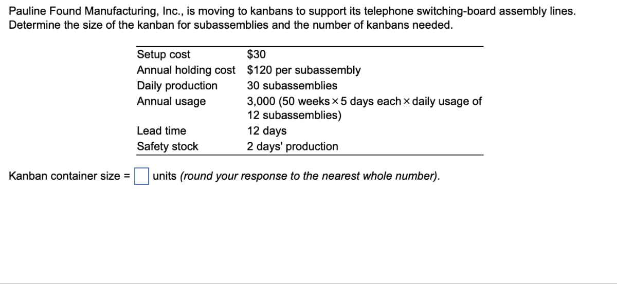 Pauline Found Manufacturing, Inc., is moving to kanbans to support its telephone switching-board assembly lines.
Determine the size of the kanban for subassemblies and the number of kanbans needed.
Setup cost
Annual holding cost
Daily production
Annual usage
Lead time
Safety stock
$30
$120 per subassembly
30 subassemblies
3,000 (50 weeks × 5 days each × daily usage of
12 subassemblies)
12 days
2 days' production
Kanban container size = ☐ units (round your response to the nearest whole number).
