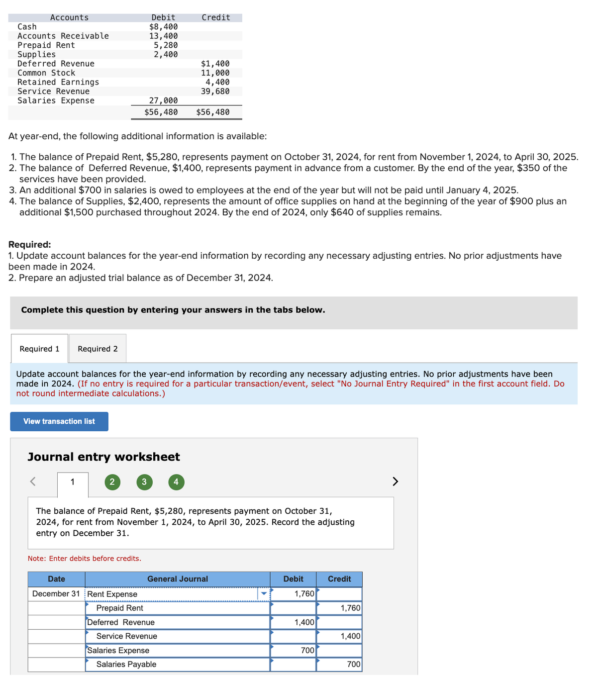 Accounts
Cash
Accounts Receivable
Prepaid Rent
Supplies
Deferred Revenue
Common Stock
Retained Earnings
Service Revenue
Salaries Expense
Required 1
At year-end, the following additional information is available:
1. The balance of Prepaid Rent, $5,280, represents payment on October 31, 2024, for rent from November 1, 2024, to April 30, 2025.
2. The balance of Deferred Revenue, $1,400, represents payment in advance from a customer. By the end of the year, $350 of the
services have been provided.
3. An additional $700 in salaries is owed to employees at the end of the year but will not be paid until January 4, 2025.
4. The balance of Supplies, $2,400, represents the amount of office supplies on hand at the beginning of the year of $900 plus an
additional $1,500 purchased throughout 2024. By the end of 2024, only $640 of supplies remains.
Required:
1. Update account balances for the year-end information by recording any necessary adjusting entries. No prior adjustments have
been made in 2024.
2. Prepare an adjusted trial balance as of December 31, 2024.
Complete this question by entering your answers in the tabs below.
Required 2
View transaction list
Debit
$8,400
13,400
5,280
2,400
1
Update account balances for the year-end information by recording any necessary adjusting entries. No prior adjustments have been
made in 2024. (If no entry is required for a particular transaction/event, select "No Journal Entry Required" in the first account field. Do
not round intermediate calculations.)
Journal entry worksheet
Date
cember
27,000
$56,480 $56,480
2
Note: Enter debits before credits.
3
Credit
$1,400
11,000
4,400
39, 680
The balance of Prepaid Rent, $5,280, represents payment on October 31,
2024, for rent from November 1, 2024, to April 30, 2025. Record the adjusting
entry on December 31.
Rent Expense
Prepaid Rent
Deferred Revenue
Service Revenue
4
Salaries Expense
General Journal
Salaries Payable
Debit
1,760
1,400
700
Credit
1,760
1,400
700
>