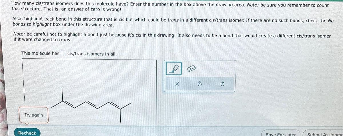 How many cis/trans isomers does this molecule have? Enter the number in the box above the drawing area. Note: be sure you remember to count
this structure. That is, an answer of zero is wrong!
Also, highlight each bond in this structure that is cis but which could be trans in a different cis/trans isomer. If there are no such bonds, check the No
bonds to highlight box under the drawing area.
Note: be careful not to highlight a bond just because it's cis in this drawing! It also needs to be a bond that would create a different cis/trans isomer
if it were changed to trans.
This molecule has cis/trans isomers in all.
Try again
Recheck
X
$
Save For Later
Submit Assignme