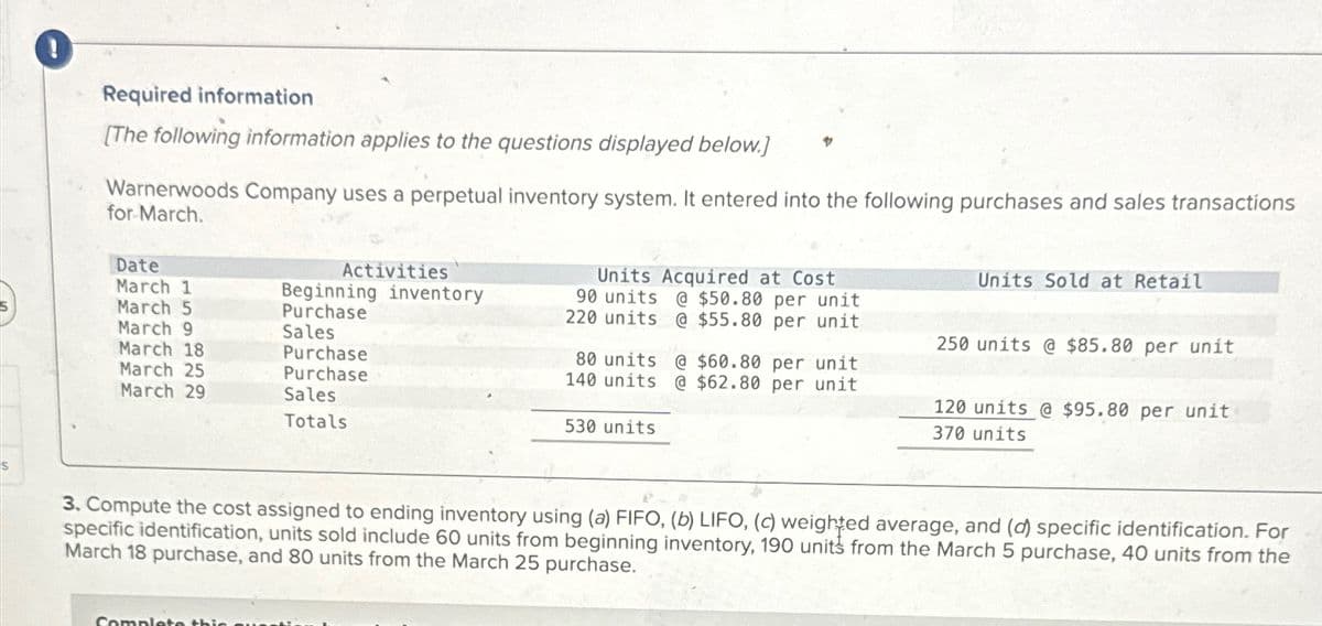 S
!
Required information
[The following information applies to the questions displayed below.]
Warnerwoods Company uses a perpetual inventory system. It entered into the following purchases and sales transactions
for March.
Date
March 1
March 5
March 9
March 18
March 25
March 29
Activities
Complete this
Beginning inventory
Purchase
Sales
Purchase
Purchase
Sales
Totals
Units Acquired at Cost
90 units @ $50.80 per unit
220 units @ $55.80 per unit
80 units @ $60.80 per unit
140 units @ $62.80 per unit
530 units
Units Sold at Retail
250 units @ $85.80 per unit
120 units @ $95.80 per unit
370 units
3. Compute the cost assigned to ending inventory using (a) FIFO, (b) LIFO, (c) weighted average, and (d) specific identification. For
specific identification, units sold include 60 units from beginning inventory, 190 units from the March 5 purchase, 40 units from the
March 18 purchase, and 80 units from the March 25 purchase.