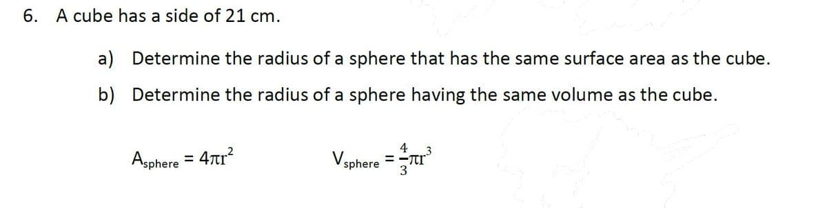 6. A cube has a side of 21 cm.
a) Determine the radius of a sphere that has the same surface area as the cube.
b) Determine the radius of a sphere having the same volume as the cube.
4
3
Asphere = 47r
Vsphere =Tr
3
