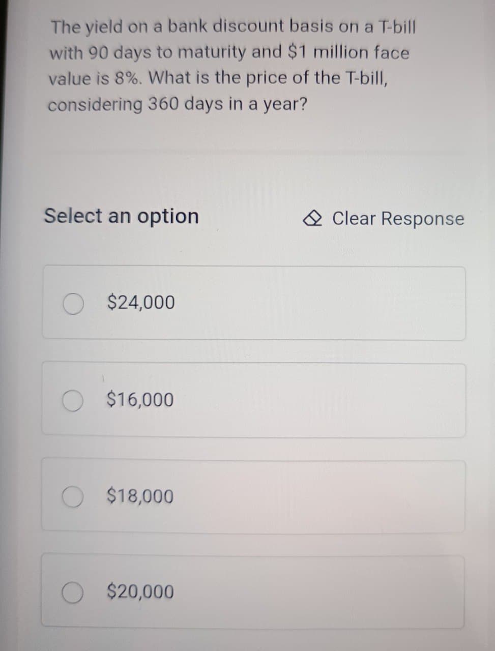 The yield on a bank discount basis on a T-bill
with 90 days to maturity and $1 million face
value is 8%. What is the price of the T-bill,
considering 360 days in a year?
Select an option
Clear Response
$24,000
$16,000
$18,000
O $20,000