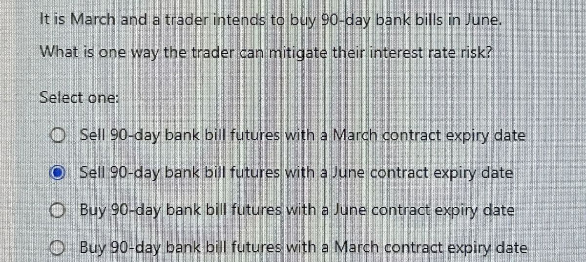 It is March and a trader intends to buy 90-day bank bills in June.
What is one way the trader can mitigate their interest rate risk?
Select one:
O Sell 90-day bank bill futures with a March contract expiry date
O Sell 90-day bank bill futures with a June contract expiry date
Buy 90-day bank bill futures with a June contract expiry date
Buy 90-day bank bill futures with a March contract expiry date