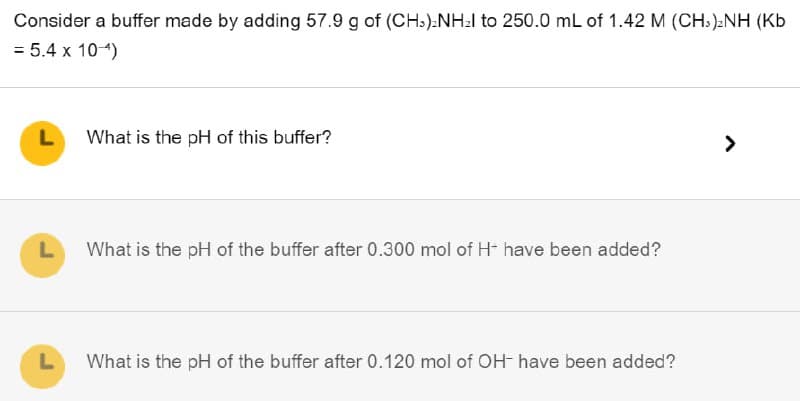 Consider a buffer made by adding 57.9 g of (CH3)2NHz to 250.0 mL of 1.42 M (CH3)2NH (Kb
= 5.4 x 10-4)
L
What is the pH of this buffer?
L
What is the pH of the buffer after 0.300 mol of H- have been added?
L
What is the pH of the buffer after 0.120 mol of OH- have been added?
>