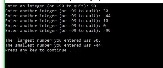 Enter an integer (or -99 to quit): 50
Enter another integer (or -99 to quit): 30
Enter another integer (or -99 to quit): -44
Enter another integer (or -99 to quit): 10
Enter another integer (or -99 to quit): 0
Enter another integer (or -99 to quit): -99
The largest number you entered was 50.
The smallest number you entered was -44.
Press any key to continue ...

