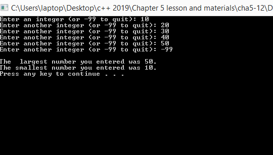 C:\Users\laptop\Desktop\c++ 2019\Chapter 5 lesson and materials\cha5-12\D
Enter an integer (or -99 to quit): 10
Enter another integer (or -99 to quit): 20
Enter another integer (or -99 to quit): 30
Enter another integer (or -99 to quit): 40
Enter another integer (or -99 to quit): 50
Enter another integer (or -99 to quit): -99
The
The smallest number you entered was 10.
Press any key to continue
largest number you entered was 50.
