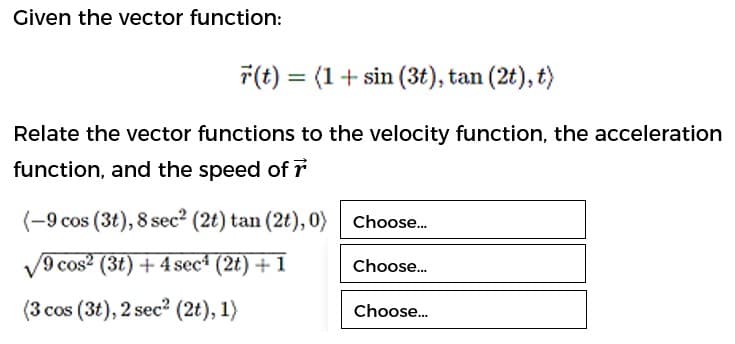 Given the vector function:
7(t) = (1+ sin (3t), tan (2t), t)
Relate the vector functions to the velocity function, the acceleration
function, and the speed of r
(-9 cos (3t), 8 sec? (2t) tan (2t), 0) Choose.
V9 cos? (3t) + 4 sec* (2t) + 1
Choose.
(3 cos (3t), 2 sec? (2t), 1)
Choose.
