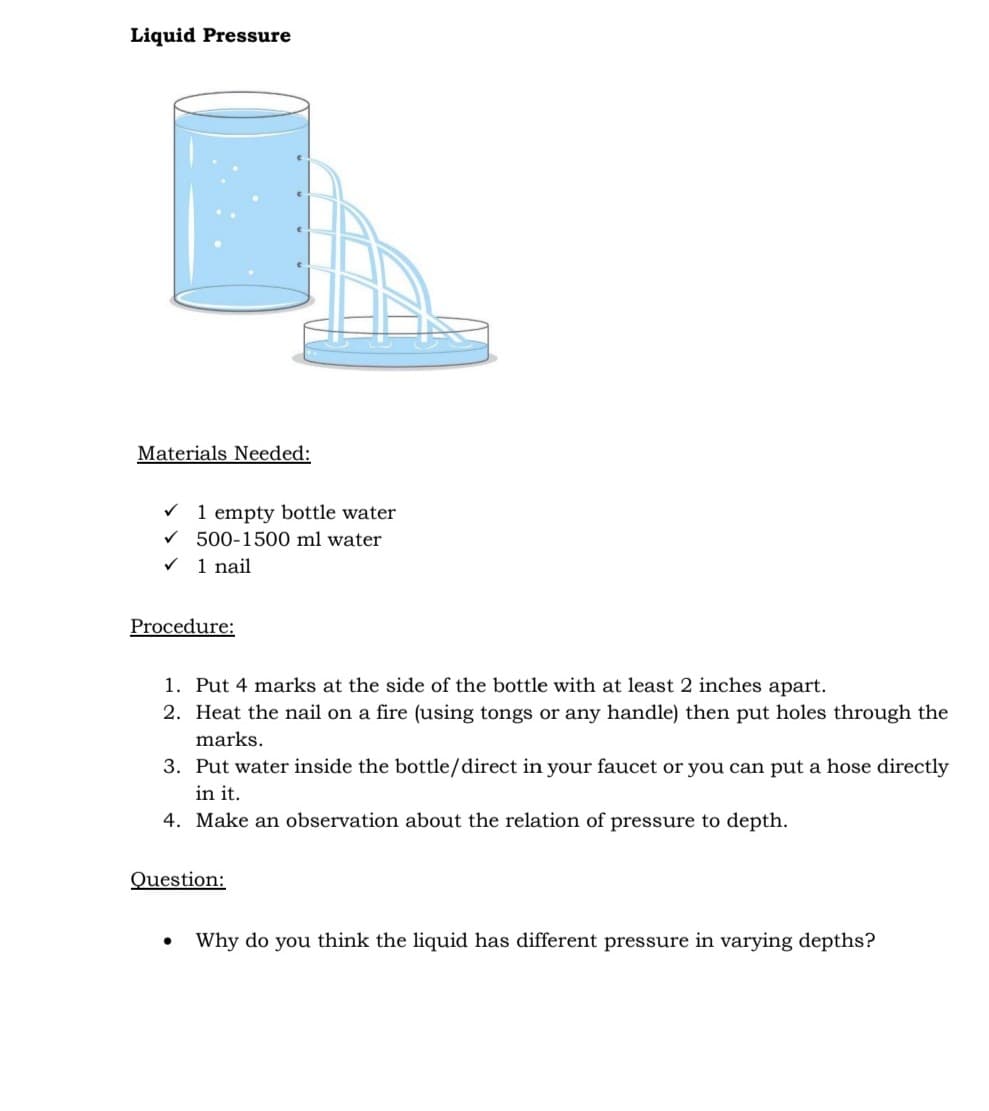 Liquid Pressure
Materials Needed:
V 1 empty bottle water
V 500-1500 ml water
1 nail
Procedure:
1. Put 4 marks at the side of the bottle with at least 2 inches apart.
2. Heat the nail on a fire (using tongs or any handle) then put holes through the
marks.
3. Put water inside the bottle/direct in your faucet or you can put a hose directly
in it.
4. Make an observation about the relation of pressure to depth.
Question:
Why do you think the liquid has different pressure in varying depths?
