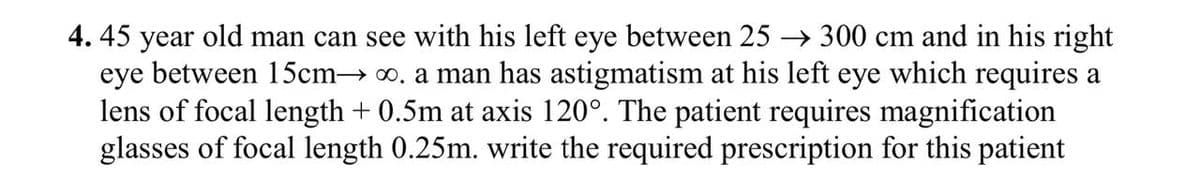 4. 45 year old man can see with his left eye between 25 →300 cm and in his right
eye between 15cm→ ∞. a man has astigmatism at his left eye which requires a
lens of focal length +0.5m at axis 120°. The patient requires magnification
glasses of focal length 0.25m. write the required prescription for this patient