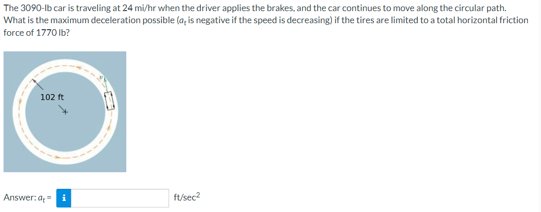 The 3090-lb car is traveling at 24 mi/hr when the driver applies the brakes, and the car continues to move along the circular path.
What is the maximum deceleration possible (a, is negative if the speed is decreasing) if the tires are limited to a total horizontal friction
force of 1770 lb?
102 ft
Answer: aț = i
ft/sec2
