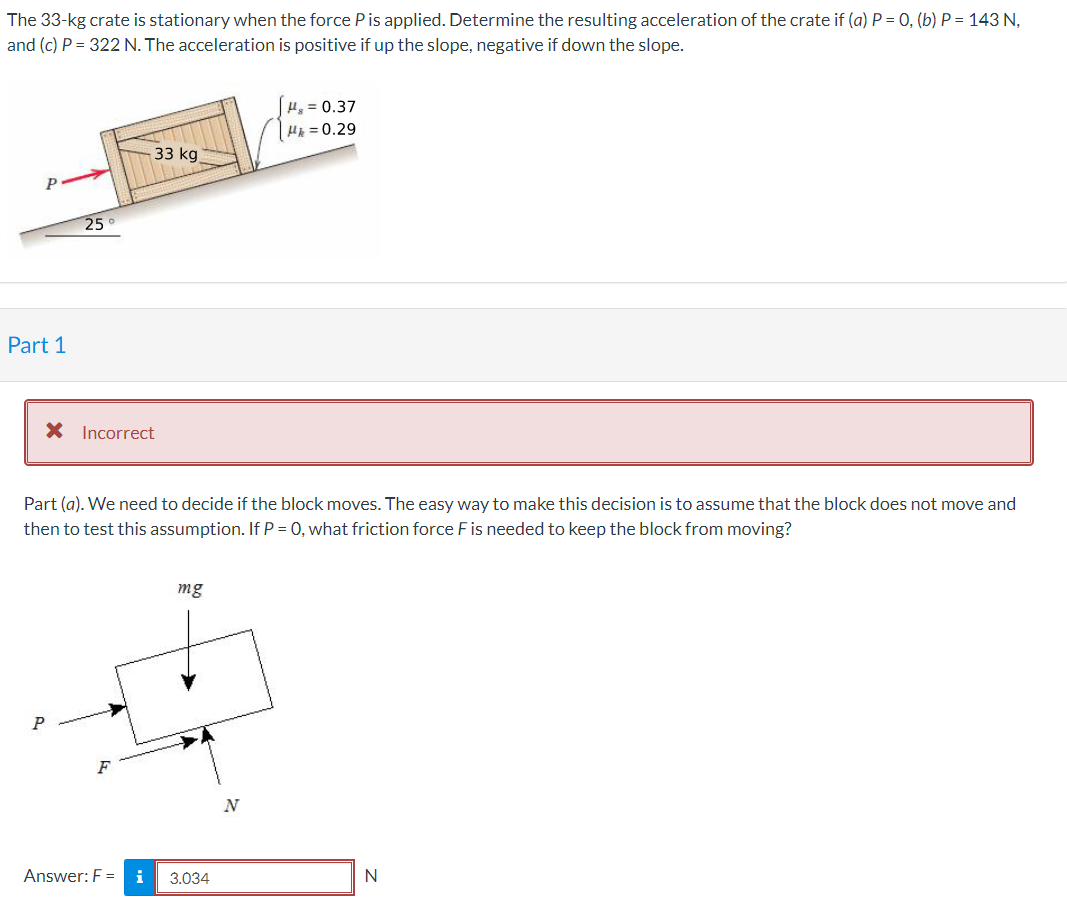 The 33-kg crate is stationary when the force Pis applied. Determine the resulting acceleration of the crate if (a) P = 0, (b) P = 143 N,
and (c) P = 322 N. The acceleration is positive if up the slope, negative if down the slope.
H, = 0.37
H = 0.29
33 kg
25
Part 1
X Incorrect
Part (a). We need to decide if the block moves. The easy way to make this decision is to assume that the block does not move and
then to test this assumption. If P = 0, what friction force F is needed to keep the block from moving?
mg
N
Answer: F =
i
3.034
N
