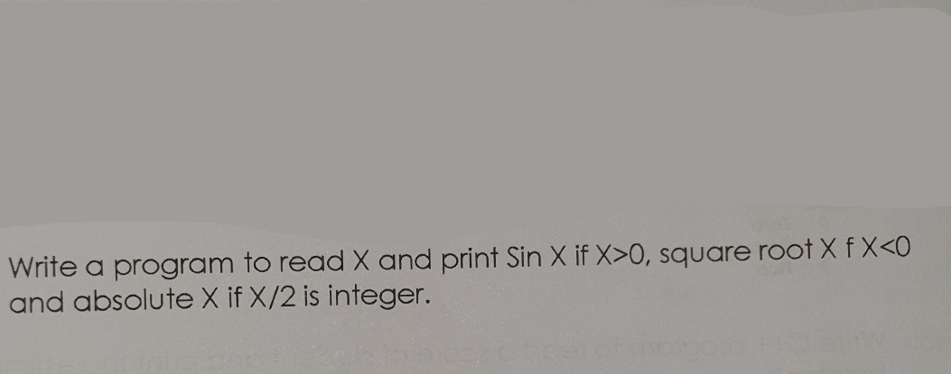 Write a program to read X and print Sin X if X>0, square root X f X<0
and absolute X if X/2 is integer.
