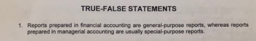 TRUE-FALSE STATEMENTS
1. Reports prepared in financial accounting are general-purpose reports, whereas reports
prepared in managerial accounting are usually special-purpose reports.
