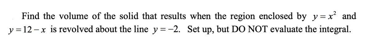 Find the volume of the solid that results when the region enclosed by y=x and
y = 12 – x is revolved about the line y = -2. Set up, but DO NOT evaluate the integral.
