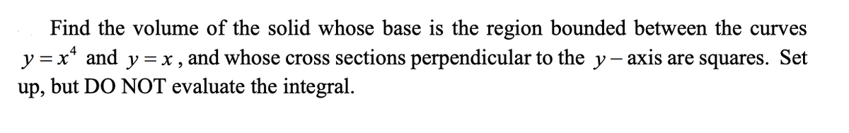 Find the volume of the solid whose base is the region bounded between the curves
y =x* and y =x, and whose cross sections perpendicular to the y- axis are squares. Set
up, but DO NOT evaluate the integral.
