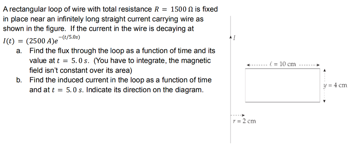 A rectangular loop of wire with total resistance R = 1500 N is fixed
in place near an infinitely long straight current carrying wire as
shown in the figure. If the current in the wire is decaying at
-(t/5.0s)
I(t) = (2500 A)e
а.
Find the flux through the loop as a function of time and its
value at t = 5. O s. (You have to integrate, the magnetic
field isn't constant over its area)
... l = 10 cm
b.
Find the induced current in the loop as a function of time
y = 4 cm
and at t = 5.0 s. Indicate its direction on the diagram.
r = 2 cm
