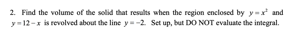 2. Find the volume of the solid that results when the region enclosed by y= x² and
y = 12 – x is revolved about the line y = -2. Set up, but DO NOT evaluate the integral.
