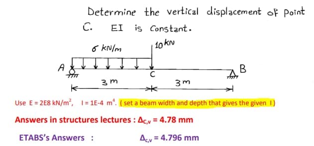 A &
Determine the vertical displacement of Point
EI is Constant.
10 KN
C.
6 kN/m
C
3m
7777
3m
к
Use E = 2E8 kN/m², 1=1E-4 m². (set a beam width and depth that gives the given 1)
Answers in structures lectures: Ac,v=4.78 mm
ETABS's Answers :
= 4.796 mm
B
Acv