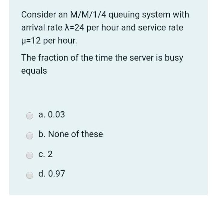 Consider an M/M/1/4 queuing system with
arrival rate A=24 per hour and service rate
H=12 per hour.
The fraction of the time the server is busy
equals
а. 0.03
b. None of these
С. 2
d. 0.97
