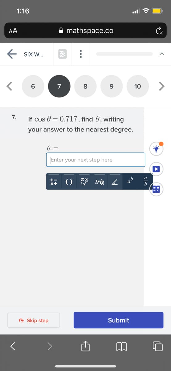 1:16
AA
mathspace.co
SIX-W...
6
7
8
9.
10
7.
If cos 0 = 0.717, find 0, writing
your answer to the nearest degree.
Enter your next step here
() trig L
R Skip step
Submit
