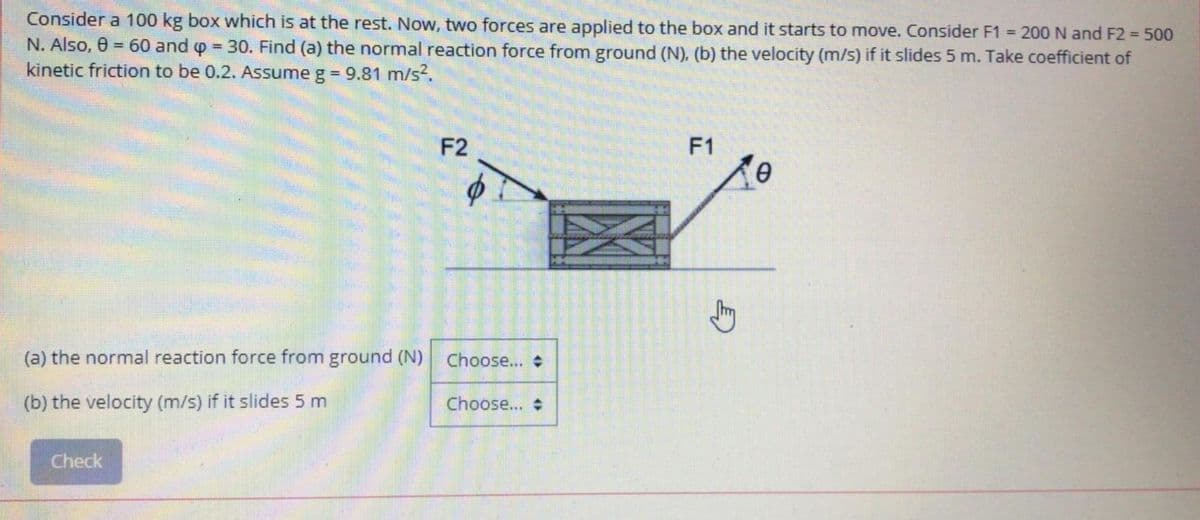 Consider a 100 kg box which is at the rest. Now, two forces are applied to the box and it starts to move. Consider F1 200 N and F2 = 500
N. Also, 0 = 60 and p 30. Find (a) the normal reaction force from ground (N). (b) the velocity (m/s) if it slides 5 m. Take coefficient of
kinetic friction to be 0.2. Assume g 9.81 m/s?.
F2
F1
(a) the normal reaction force from ground (N)
Choose...
(b) the velocity (m/s) if it slides 5 m
Choose...
Check
