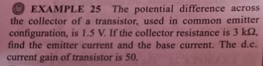 EXAMPLE 25 The potential difference across
the collector of a transistor, used in common emitter
configuration, is 1.5 V. If the collector resistance is 3 k2,
find the emitter current and the base current. The d.c.
current gain of transistor is 50.
