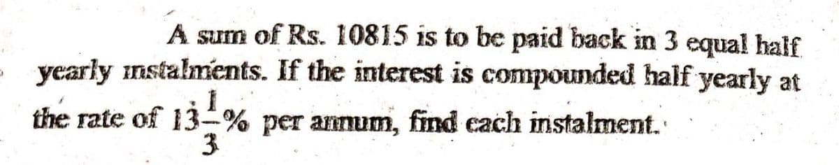 A sum of Rs. 10815 is to be paid back in 3 equal half
yearly instalments. If the interest is compounded half yearly at
the rate of 13-% per annum, find cach instalment.
3
