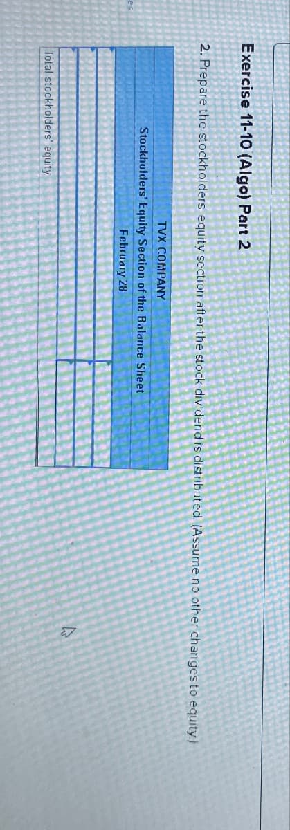 Exercise 11-10 (Algo) Part 2
2. Prepare the stockholders' equity section after the stock dividend is distributed. (Assume no other changes to equity)
TVX COMPANY
Stockholders' Equity Section of the Balance Sheet
February 28
Total stockholders' equity