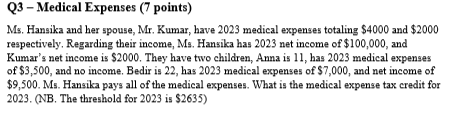 Q3 - Medical Expenses (7 points)
Ms. Hansika and her spouse, Mr. Kumar, have 2023 medical expenses totaling $4000 and $2000
respectively. Regarding their income, Ms. Hansika has 2023 net income of $100,000, and
Kumar's net income is $2000. They have two children, Anna is 11, has 2023 medical expenses
of $3,500, and no income. Bedir is 22, has 2023 medical expenses of $7,000, and net income of
$9,500. Ms. Hansika pays all of the medical expenses. What is the medical expense tax credit for
2023. (NB. The threshold for 2023 is $2635)