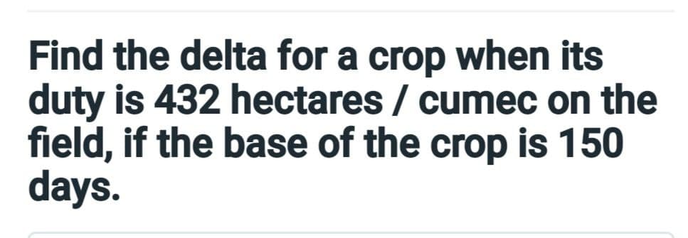 Find the delta for a crop when its
duty is 432 hectares / cumec on the
field, if the base of the crop is 150
days.
