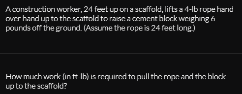 A construction worker, 24 feet up ona scaffold, lifts a 4-Ib rope hand
over hand up to the scaffold to raise a cement block weighing 6
pounds off the ground. (Assume the rope is 24 feet long.)
How much work (in ft-lb) is required to pull the rope and the block
up to the scaffold?
