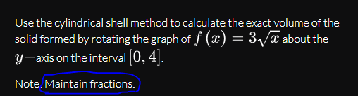 Use the cylindrical shell method to calculate the exact volume of the
solid formed by rotating the graph of f (x) = 3/x about the
y-axis on the interval 0, 4|.
Note: Maintain fractions.
