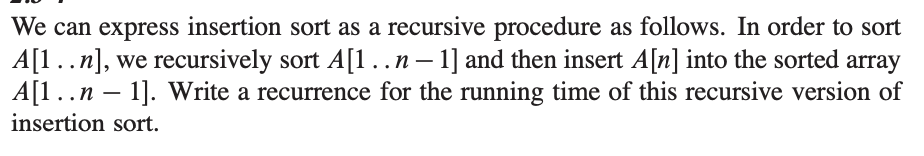 We can express insertion sort as a recursive procedure as follows. In order to sort
A[1..n], we recursively sort A[1 .. n − 1] and then insert A[n] into the sorted array
A[1..n-
..n - 1]. Write a recurrence for the running time of this recursive version of
insertion sort.