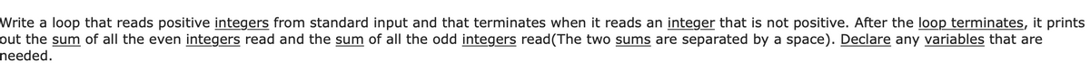 Write a loop that reads positive integers from standard input and that terminates when it reads an integer that is not positive. After the loop terminates, it prints
out the sum of all the even integers read and the sum of all the odd integers read(The two sums are separated by a space). Declare any variables that are
needed.
