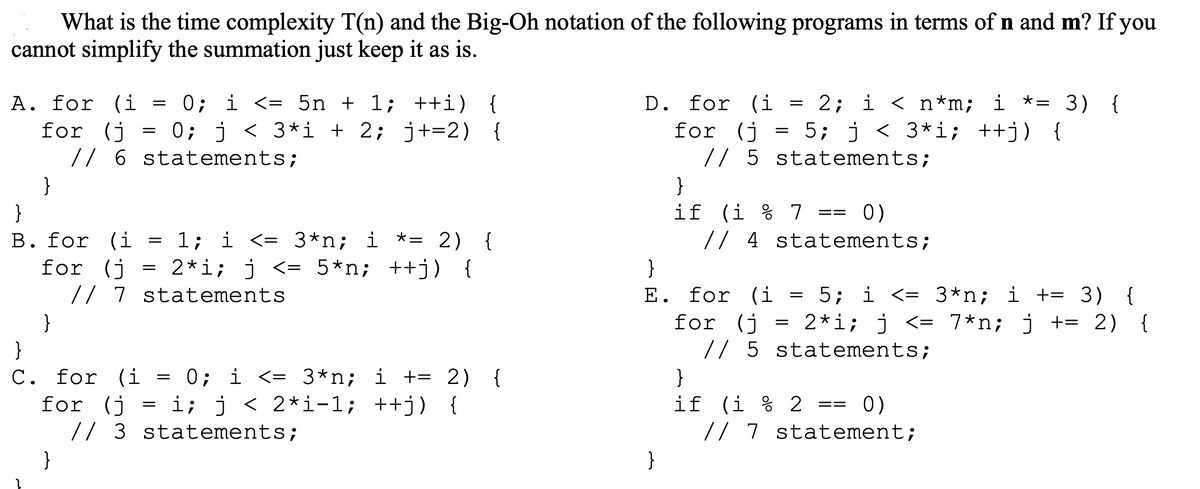 What is the time complexity T(n) and the Big-Oh notation of the following programs in terms of n and m? If you
cannot simplify the summation just keep it as is.
A. for (i
for (j
}
}
=
=
}
}
B. for (i
1; i <= 3*n; i *= 2) {
for (j
2*i; j <= 5*n; ++j) {
// 7 statements.
// 6 statements;
0; i <= 5n + 1; ++i) {
0; j < 3*i + 2; j+=2) {
=
=
}
C. for (i = 0; i <= 3*n; i += 2) {
for (j = i; j < 2*i-1; ++j) {
// 3 statements;
D. for (i = 2; i < n*m; i *= 3) {
for (j = 5; j < 3*i; ++j) {
// 5 statements;
}
if (i % 7 == 0)
}
// 4 statements;
}
E. for (i 5; i <= 3*n; i += 3) {
for (j = 2*i; j <= 7*n; j += 2) {
// 5 statements;
=
}
if (i%2 == 0)
// 7 statement;