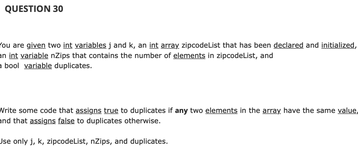 QUESTION 30
(ou are given two int variables j and k, an int array zipcodeList that has been declared and initialized,
an int variable nZips that contains the number of elements in zipcodeList, and
a bool variable duplicates.
Write some code that assigns true to duplicates if any two elements in the array have the same value,
and that assigns false to duplicates otherwise.
Jse only j, k, zipcodeList, nZips, and duplicates.
