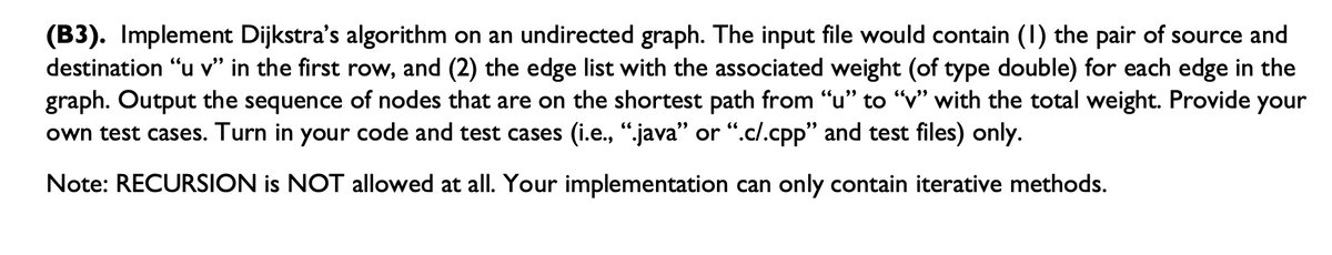 (B3). Implement Dijkstra's algorithm on an undirected graph. The input file would contain (1) the pair of source and
destination "u v" in the first row, and (2) the edge list with the associated weight (of type double) for each edge in the
graph. Output the sequence of nodes that are on the shortest path from "u" to "v" with the total weight. Provide your
own test cases. Turn in your code and test cases (i.e., ".java" or ".c/.cpp" and test files) only.
Note: RECURSION is NOT allowed at all. Your implementation can only contain iterative methods.
