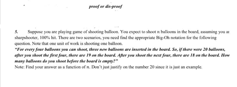 proof or dis-proof
5.
Suppose you are playing game of shooting balloon. You expect to shoot n balloons in the board, assuming you ar
sharpshooter, 100% hit. There are two scenarios, you need find the appropriate Big-Oh notation for the following
question. Note that one unit of work is shooting one balloon.
"For every four balloons you can shoot, three new balloons are inserted in the board. So, if there were 20 balloons,
after you shoot the first four, there are 19 on the board. After you shoot the next four, there are 18 on the board. How
many balloons do you shoot before the board is empty?"
Note: Find your answer as a function of n. Don't just justify on the number 20 since it is just an example.