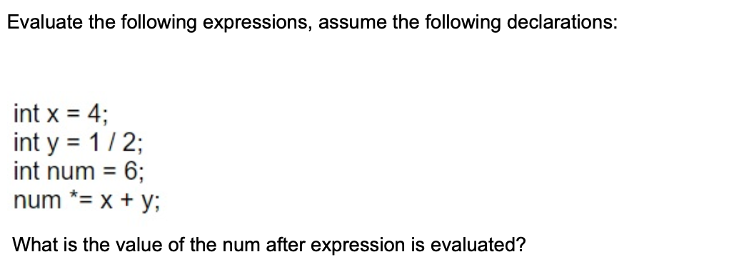 Evaluate the following expressions, assume the following declarations:
int x = 4;
int y = 1/2;
int num =
%3D
6;
num *= x + y;
What is the value of the num after expression is evaluated?
