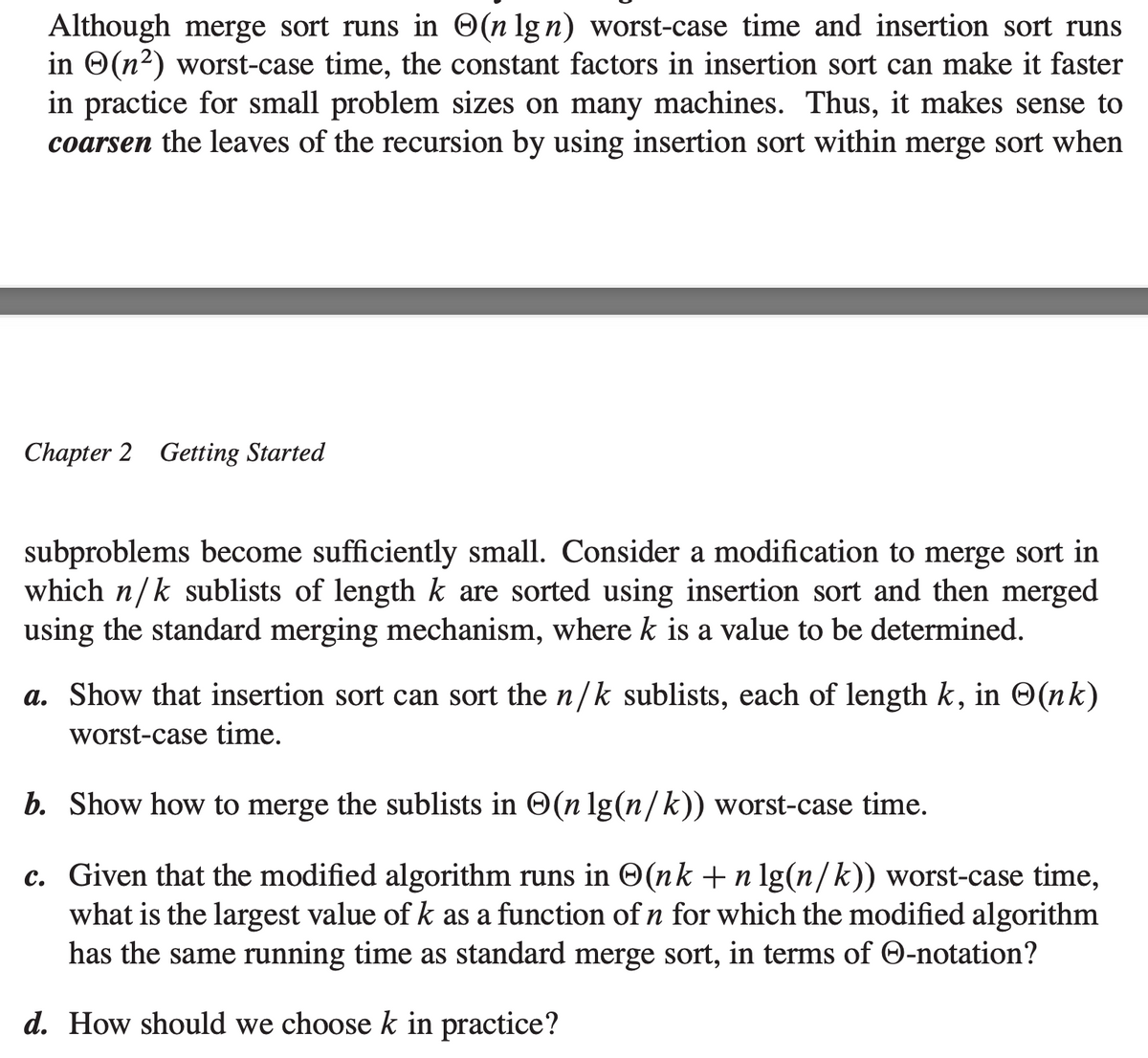 Although merge sort runs in (n lg n) worst-case time and insertion sort runs
in (n²) worst-case time, the constant factors in insertion sort can make it faster
in practice for small problem sizes on many machines. Thus, it makes sense to
coarsen the leaves of the recursion by using insertion sort within merge sort when
Chapter 2 Getting Started
subproblems become sufficiently small. Consider a modification to merge sort in
which n/k sublists of length k are sorted using insertion sort and then merged
using the standard merging mechanism, where k is a value to be determined.
a. Show that insertion sort can sort the n/k sublists, each of length k, in (nk)
worst-case time.
b. Show how to merge the sublists in (n lg(n/k)) worst-case time.
c. Given that the modified algorithm runs in (nk + n lg(n/k)) worst-case time,
what is the largest value of k as a function of n for which the modified algorithm
has the same running time as standard merge sort, in terms of -notation?
d. How should we choose k in practice?