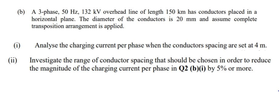 (b) A 3-phase, 50 Hz, 132 kV overhead line of length 150 km has conductors placed in a
horizontal plane. The diameter of the conductors is 20 mm and assume complete
transposition arrangement is applied.
(i)
Analyse the charging current per phase when the conductors spacing are set at 4 m.
(ii)
Investigate the range of conductor spacing that should be chosen in order to reduce
the magnitude of the charging current per phase in Q2 (b)(i) by 5% or more.
