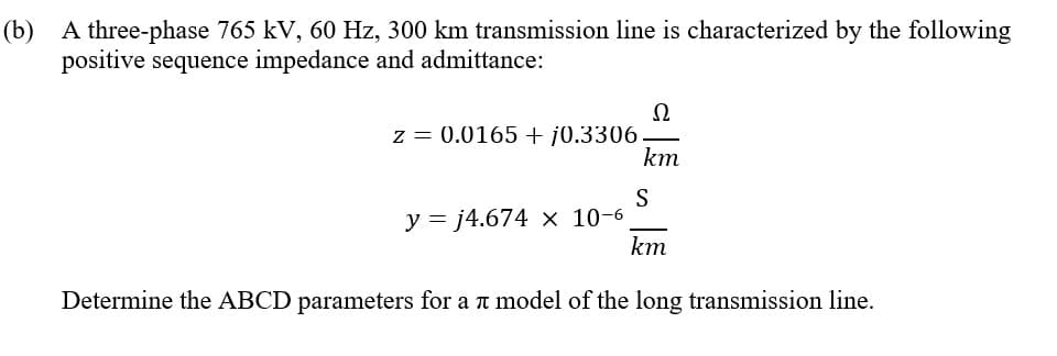 (b) A three-phase 765 kV, 60 Hz, 300 km transmission line is characterized by the following
positive sequence impedance and admittance:
Ω
z = 0.0165 + j0.3306.
km
S
y = j4.674 × 10-6
km
Determine the ABCD parameters for a t model of the long transmission line.
