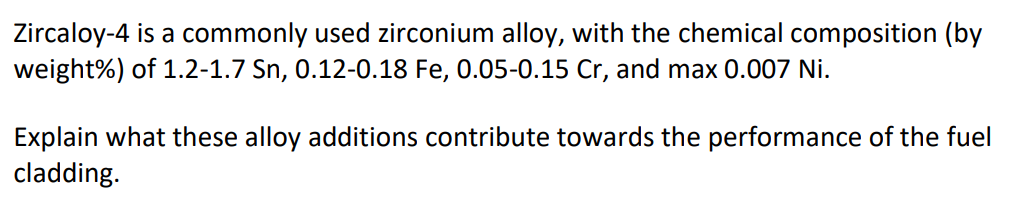 Zircaloy-4 is a commonly used zirconium alloy, with the chemical composition (by
weight%) of 1.2-1.7 Sn, 0.12-0.18 Fe, 0.05-0.15 Cr, and max 0.007 Ni.
Explain what these alloy additions contribute towards the performance of the fuel
cladding.
