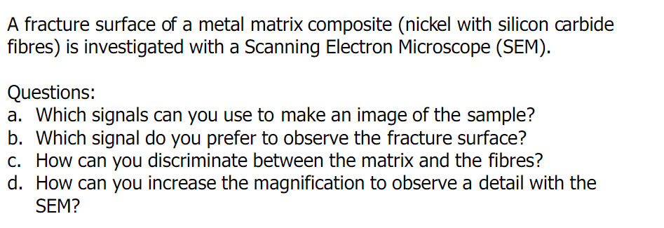 A fracture surface of a metal matrix composite (nickel with silicon carbide
fibres) is investigated with a Scanning Electron Microscope (SEM).
Questions:
a. Which signals can you use to make an image of the sample?
b. Which signal do you prefer to observe the fracture surface?
c. How can you discriminate between the matrix and the fibres?
d. How can you increase the magnification to observe a detail with the
SEM?
