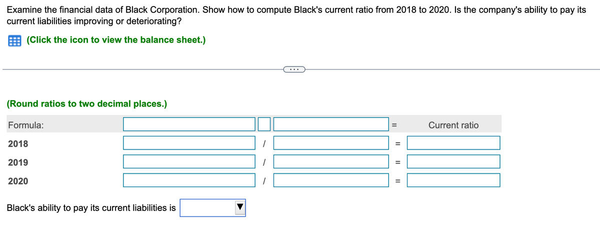 Examine the financial data of Black Corporation. Show how to compute Black's current ratio from 2018 to 2020. Is the company's ability to pay its
current liabilities improving or deteriorating?
(Click the icon to view the balance sheet.)
(Round ratios to two decimal places.)
Formula:
2018
2019
2020
Black's ability to pay its current liabilities is
II
11
Current ratio