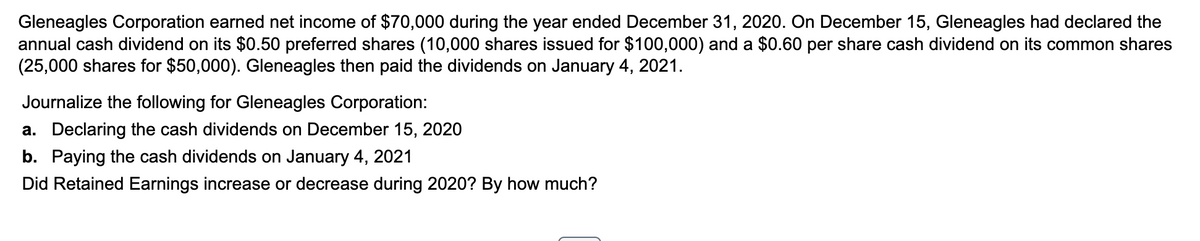 Gleneagles Corporation earned net income of $70,000 during the year ended December 31, 2020. On December 15, Gleneagles had declared the
annual cash dividend on its $0.50 preferred shares (10,000 shares issued for $100,000) and a $0.60 per share cash dividend on its common shares
(25,000 shares for $50,000). Gleneagles then paid the dividends on January 4, 2021.
Journalize the following for Gleneagles Corporation:
a. Declaring the cash dividends on December 15, 2020
b. Paying the cash dividends on January 4, 2021
Did Retained Earnings increase or decrease during 2020? By how much?