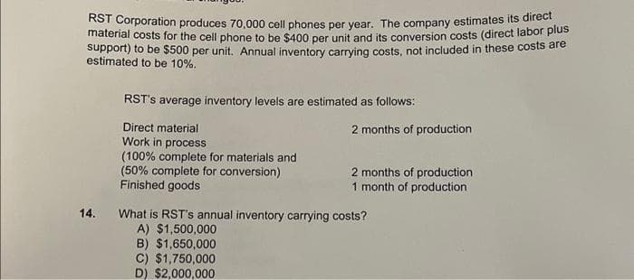 RST Corporation produces 70,000 cell phones per year. The company estimates its direct
material costs for the cell phone to be $400 per unit and its conversion costs (direct labor plus
support) to be $500 per unit. Annual inventory carrying costs, not included in these costs are
estimated to be 10%.
14.
RST's average inventory levels are estimated as follows:
Direct material
Work in process
(100% complete for materials and
(50% complete for conversion)
Finished goods
2 months of production
2 months of production
1 month of production
What is RST's annual inventory carrying costs?
A) $1,500,000
B) $1,650,000
C) $1,750,000
D) $2,000,000