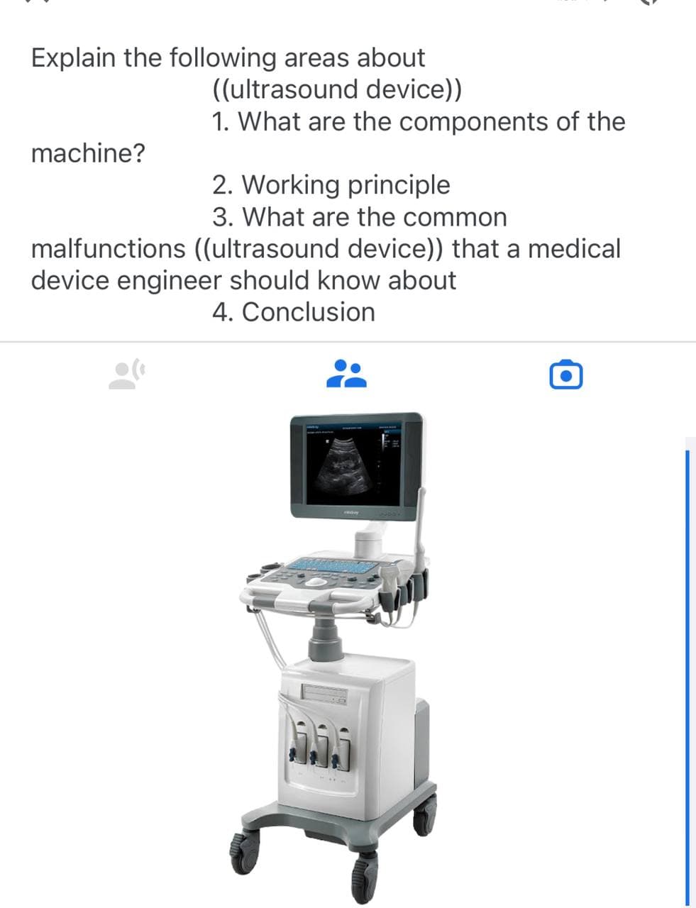 Explain the following areas about
((ultrasound device))
1. What are the components of the
machine?
2. Working principle
3. What are the common
malfunctions ((ultrasound device)) that a medical
device engineer should know about
4. Conclusion